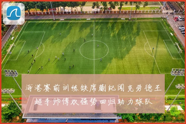 海港赛前训练缺席蒯纪闻克劳德王燊超李帅傅欢强势回归助力球队