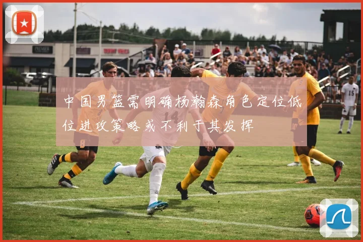 中国男篮需明确杨瀚森角色定位低位进攻策略或不利于其发挥