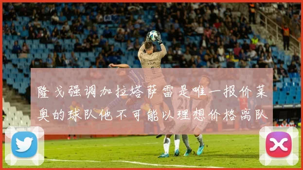 隆戈强调加拉塔萨雷是唯一报价莱奥的球队他不可能以理想价格离队