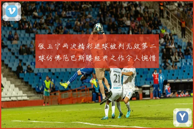 张玉宁两次精彩进球被判无效第二球仿佛范巴斯滕经典之作令人惋惜