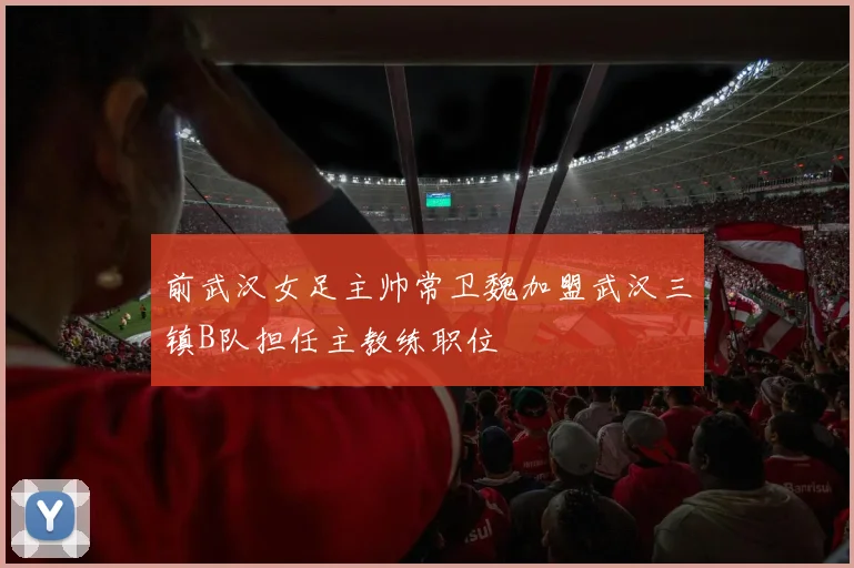 前武汉女足主帅常卫魏加盟武汉三镇B队担任主教练职位