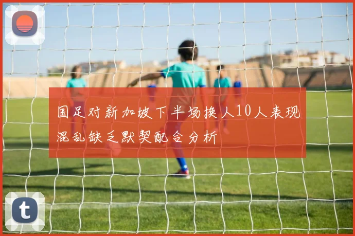 国足对新加坡下半场换人10人表现混乱缺乏默契配合分析