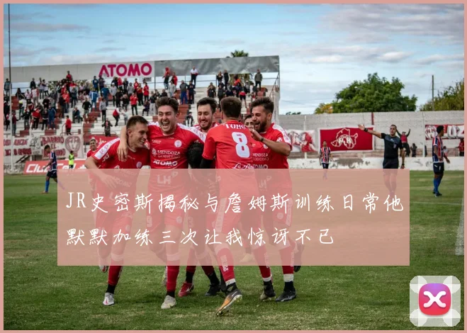 JR史密斯揭秘与詹姆斯训练日常他默默加练三次让我惊讶不已