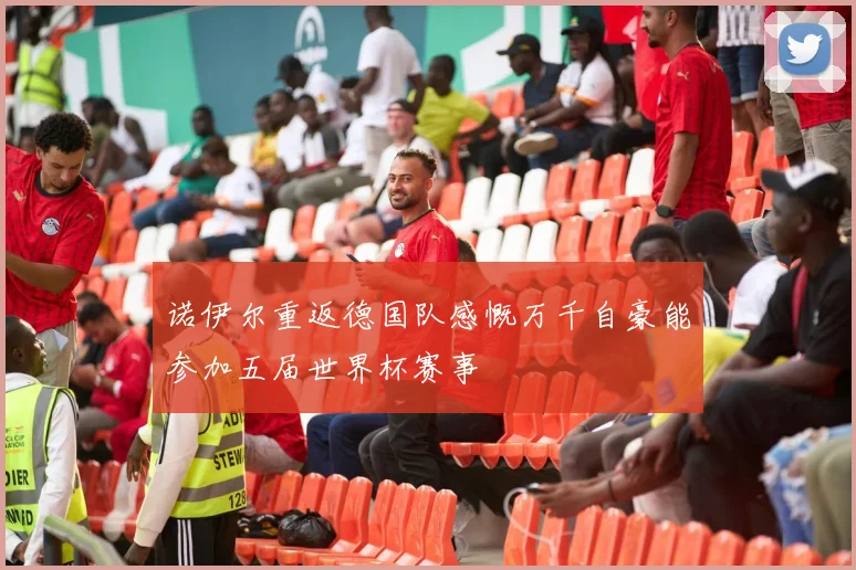 诺伊尔重返德国队感慨万千自豪能参加五届世界杯赛事