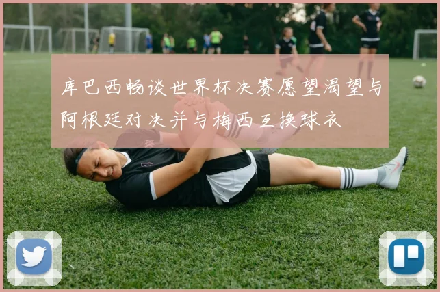 库巴西畅谈世界杯决赛愿望渴望与阿根廷对决并与梅西互换球衣