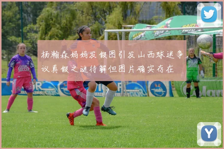 杨瀚森妈妈发假图引发山西球迷争议真假之谜待解但图片确实存在