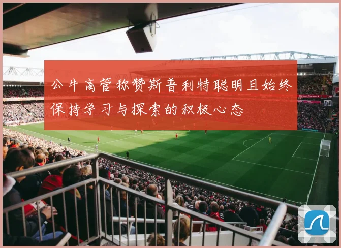 公牛高管称赞斯普利特聪明且始终保持学习与探索的积极心态