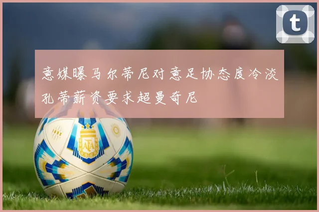 意媒曝马尔蒂尼对意足协态度冷淡孔蒂薪资要求超曼奇尼
