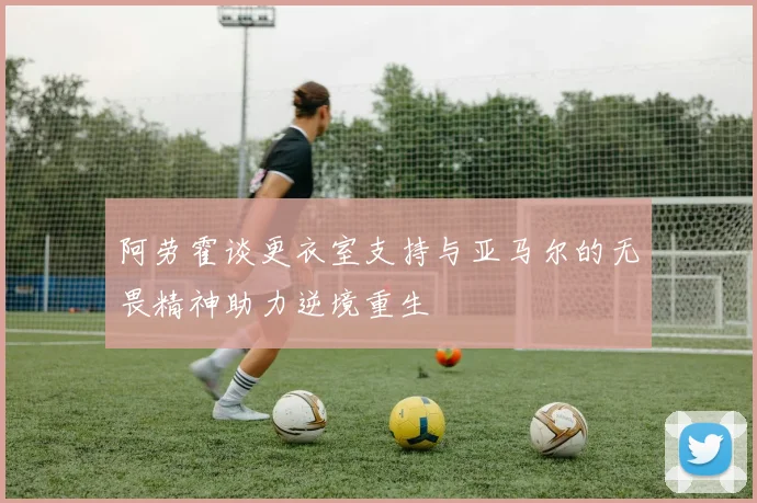 阿劳霍谈更衣室支持与亚马尔的无畏精神助力逆境重生