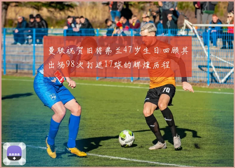 曼联祝贺旧将弗兰47岁生日回顾其出场98次打进17球的辉煌历程
