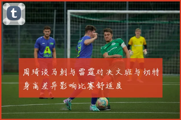 周琦谈马刺与雷霆对决文班与切特身高差异影响比赛舒适度